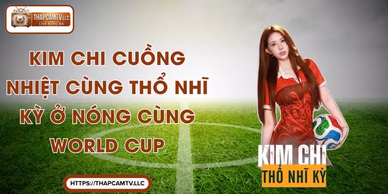 Kim Chi Cuồng Nhiệt Cùng Thổ Nhĩ Kỳ Ở Nóng Cùng World Cup